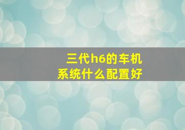 三代h6的车机系统什么配置好