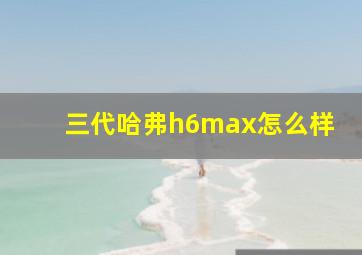 三代哈弗h6max怎么样