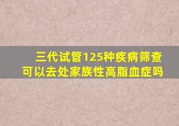 三代试管125种疾病筛查可以去处家族性高脂血症吗