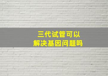 三代试管可以解决基因问题吗