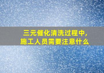 三元催化清洗过程中,施工人员需要注意什么