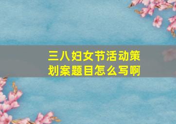 三八妇女节活动策划案题目怎么写啊