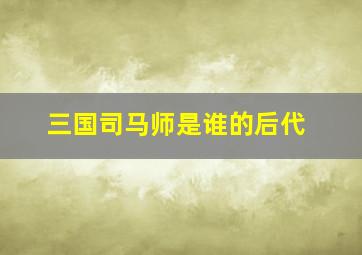 三国司马师是谁的后代