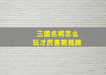 三国名将怎么玩才厉害呢视频