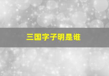 三国字子明是谁