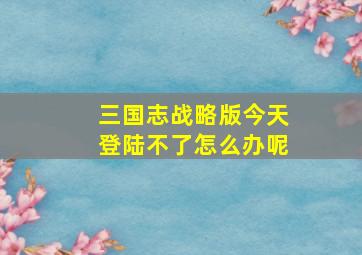 三国志战略版今天登陆不了怎么办呢