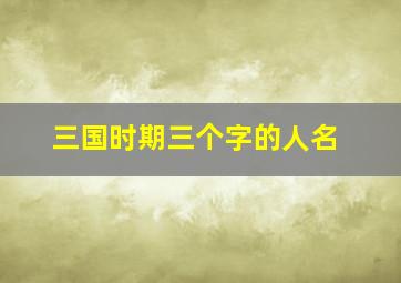 三国时期三个字的人名