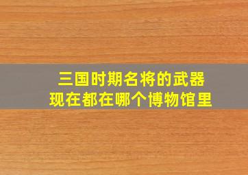 三国时期名将的武器现在都在哪个博物馆里