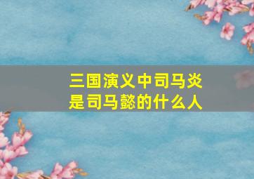 三国演义中司马炎是司马懿的什么人