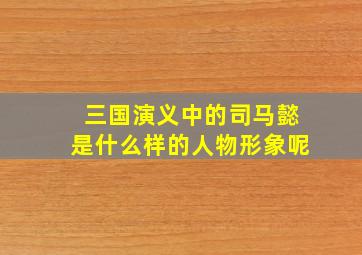 三国演义中的司马懿是什么样的人物形象呢