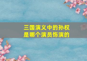 三国演义中的孙权是哪个演员饰演的