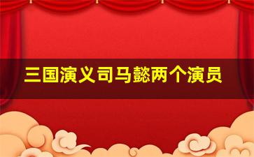 三国演义司马懿两个演员