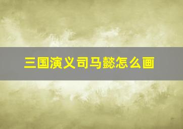 三国演义司马懿怎么画