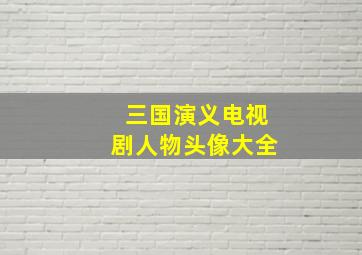 三国演义电视剧人物头像大全