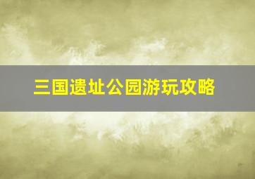 三国遗址公园游玩攻略