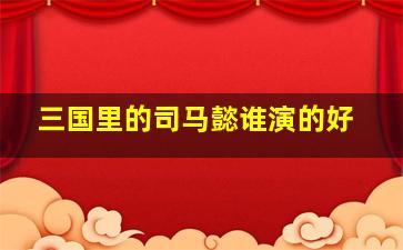 三国里的司马懿谁演的好