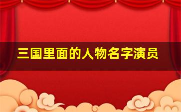 三国里面的人物名字演员