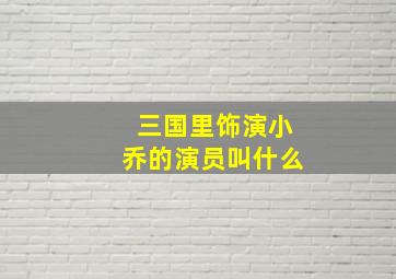 三国里饰演小乔的演员叫什么