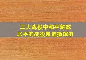 三大战役中和平解放北平的战役是谁指挥的