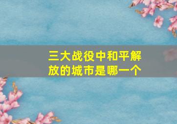 三大战役中和平解放的城市是哪一个