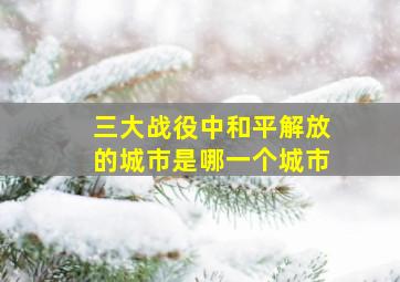 三大战役中和平解放的城市是哪一个城市