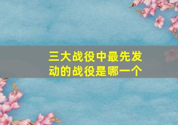 三大战役中最先发动的战役是哪一个