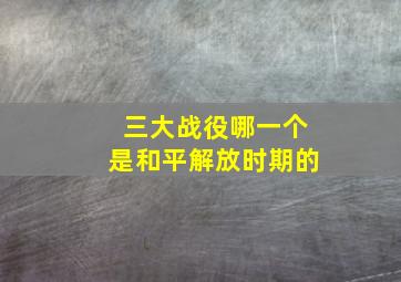 三大战役哪一个是和平解放时期的