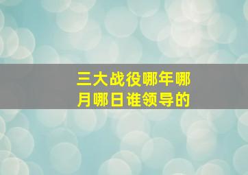 三大战役哪年哪月哪日谁领导的