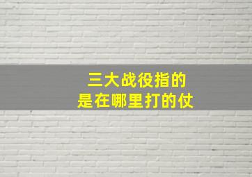 三大战役指的是在哪里打的仗