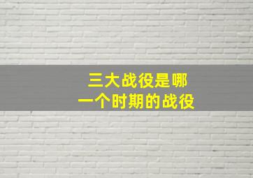 三大战役是哪一个时期的战役