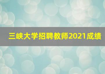 三峡大学招聘教师2021成绩