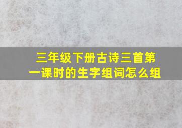 三年级下册古诗三首第一课时的生字组词怎么组