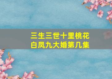 三生三世十里桃花白凤九大婚第几集