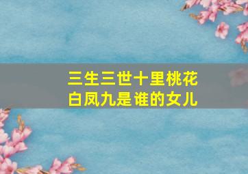 三生三世十里桃花白凤九是谁的女儿