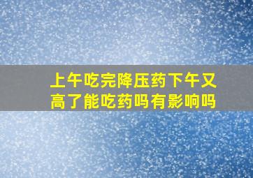 上午吃完降压药下午又高了能吃药吗有影响吗