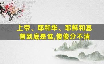 上帝、耶和华、耶稣和基督到底是谁,傻傻分不清