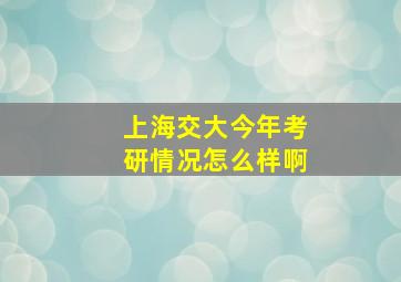 上海交大今年考研情况怎么样啊