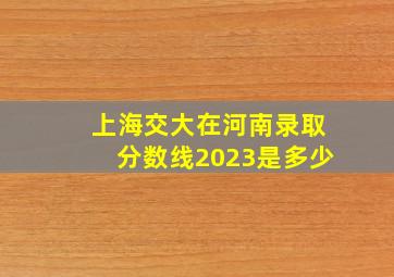 上海交大在河南录取分数线2023是多少