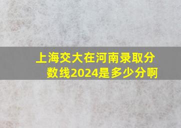 上海交大在河南录取分数线2024是多少分啊