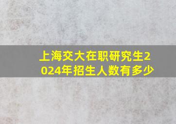 上海交大在职研究生2024年招生人数有多少