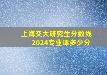 上海交大研究生分数线2024专业课多少分