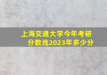 上海交通大学今年考研分数线2023年多少分