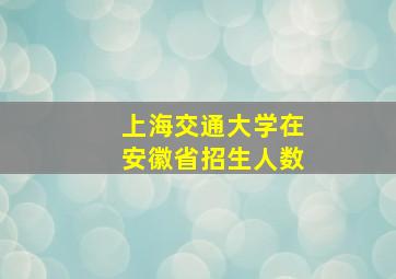 上海交通大学在安徽省招生人数