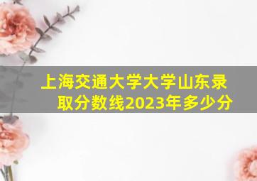 上海交通大学大学山东录取分数线2023年多少分