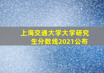 上海交通大学大学研究生分数线2021公布