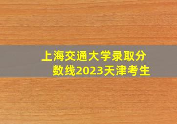 上海交通大学录取分数线2023天津考生