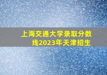 上海交通大学录取分数线2023年天津招生