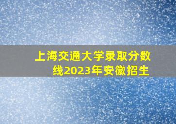 上海交通大学录取分数线2023年安徽招生