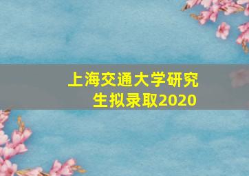 上海交通大学研究生拟录取2020