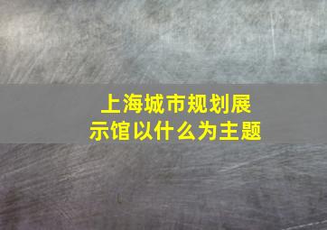 上海城市规划展示馆以什么为主题